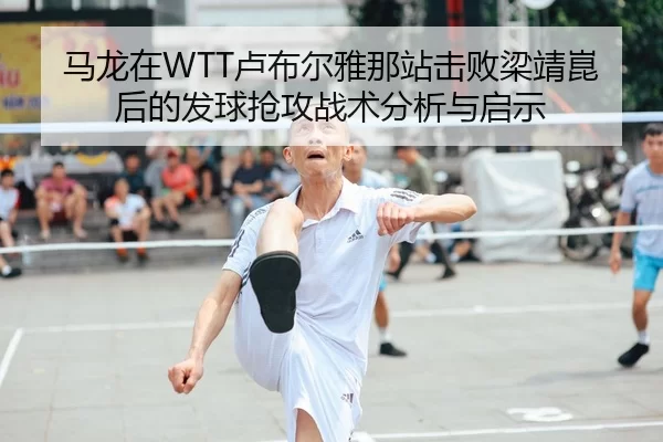 马龙在WTT卢布尔雅那站击败梁靖崑后的发球抢攻战术分析与启示