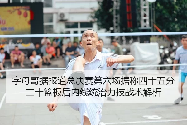 字母哥据报道总决赛第六场据称四十五分二十篮板后内线统治力技战术解析