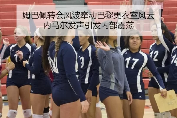 姆巴佩转会风波牵动巴黎更衣室风云 内马尔发声引发内部震荡