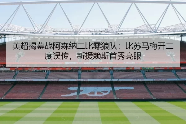 英超揭幕战阿森纳二比零狼队：比苏马梅开二度误传，新援赖斯首秀亮眼